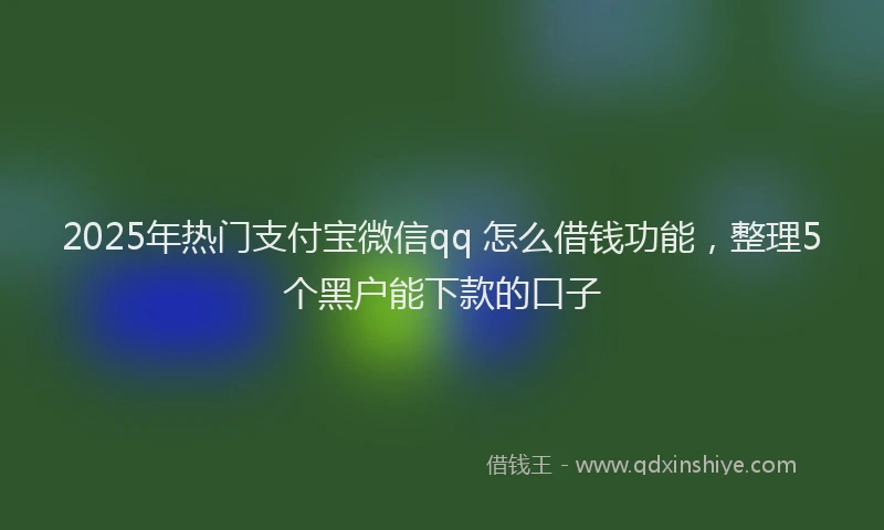 2025年热门支付宝微信qq 怎么借钱功能，整理5个黑户能下款的口子
