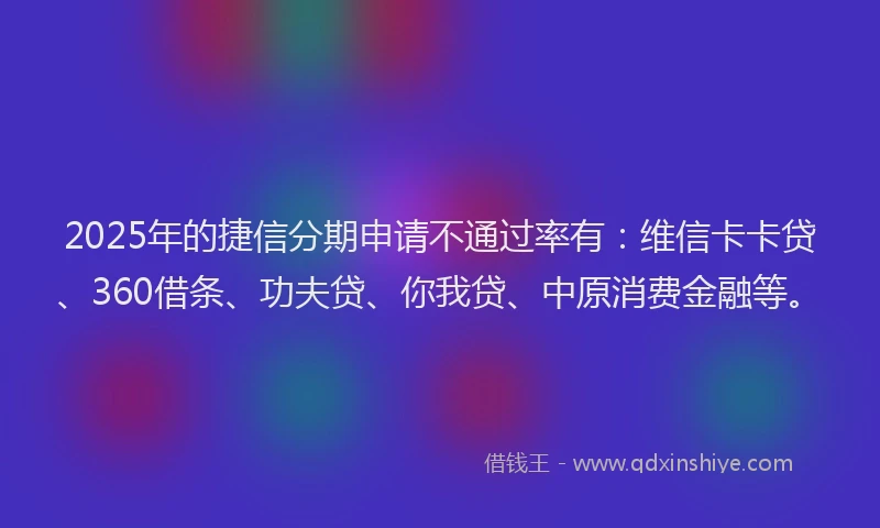 2025年的捷信分期申请不通过率有：维信卡卡贷、360借条、功夫贷、你我贷、中原消费金融等。