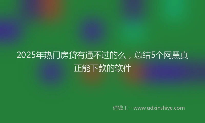 2025年热门房贷有通不过的么，总结5个网黑真正能下款的软件