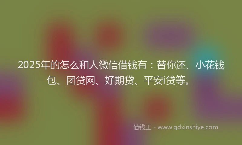 2025年的怎么和人微信借钱有：替你还、小花钱包、团贷网、好期贷、平安i贷等。