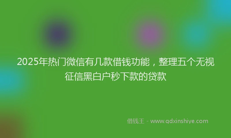 2025年热门微信有几款借钱功能，整理五个无视征信黑白户秒下款的贷款