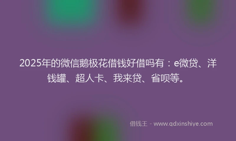 2025年的微信鹅极花借钱好借吗有：e微贷、洋钱罐、超人卡、我来贷、省呗等。