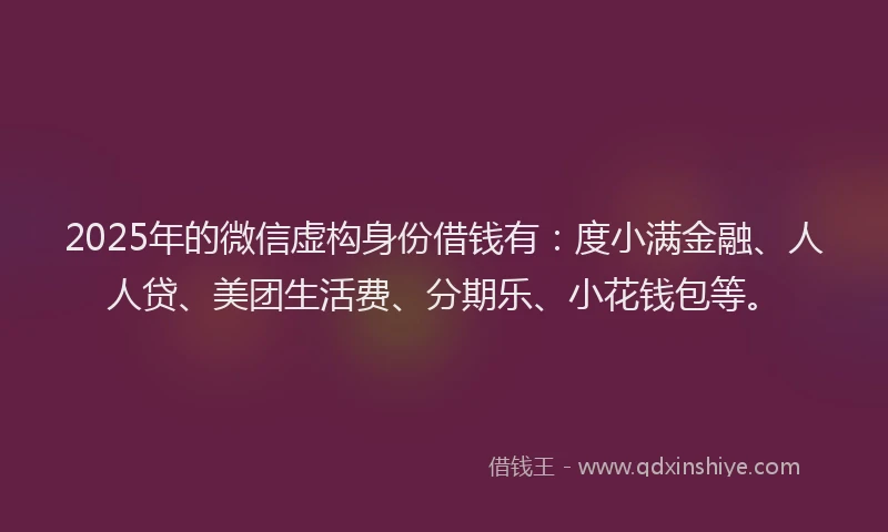 2025年的微信虚构身份借钱有：度小满金融、人人贷、美团生活费、分期乐、小花钱包等。