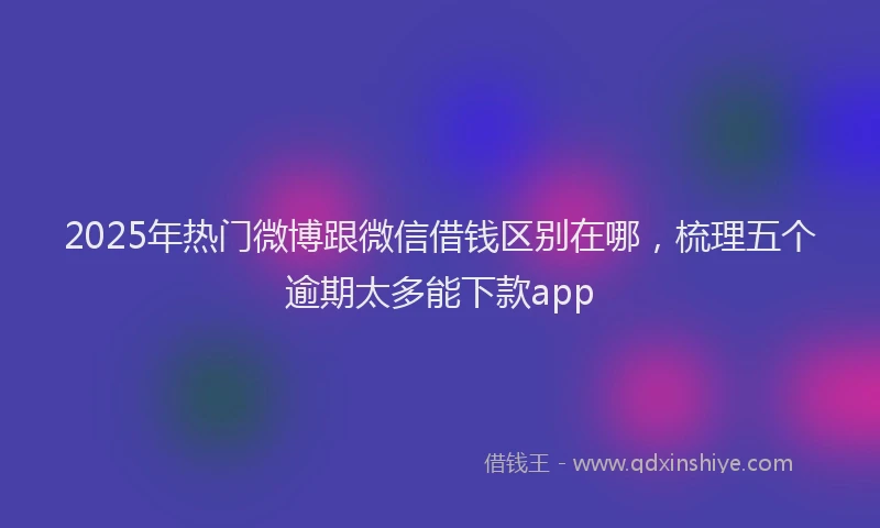 2025年热门微博跟微信借钱区别在哪，梳理五个逾期太多能下款app