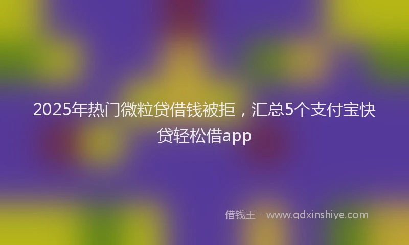 2025年热门微粒贷借钱被拒，汇总5个支付宝快贷轻松借app