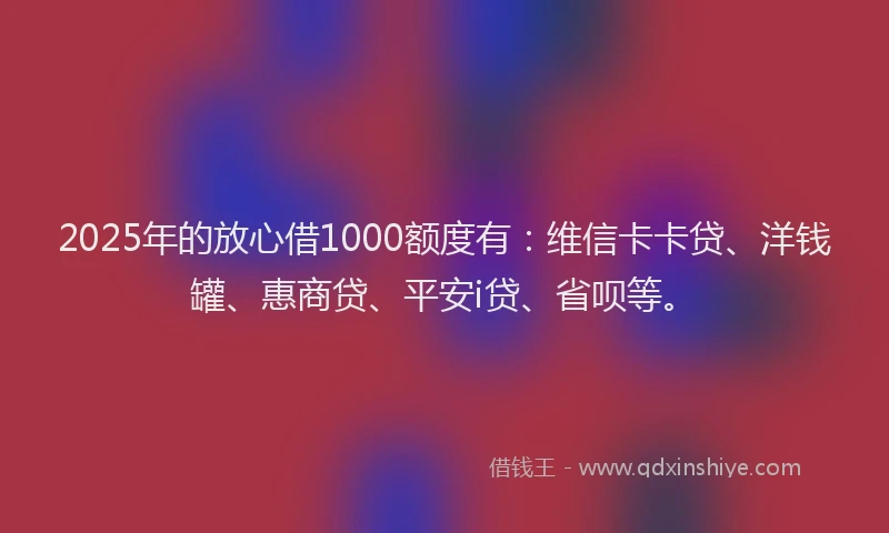 2025年的放心借1000额度有：维信卡卡贷、洋钱罐、惠商贷、平安i贷、省呗等。