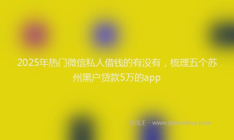 2025年热门微信私人借钱的有没有，梳理五个苏州黑户贷款5万的app