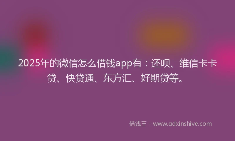 2025年的微信怎么借钱app有：还呗、维信卡卡贷、快贷通、东方汇、好期贷等。