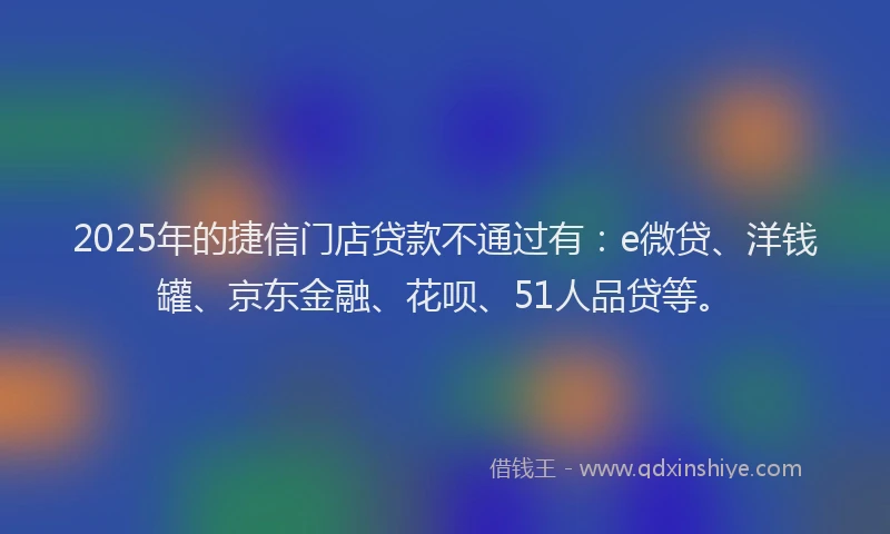 2025年的捷信门店贷款不通过有：e微贷、洋钱罐、京东金融、花呗、51人品贷等。