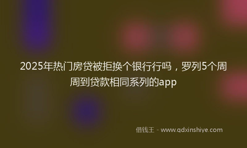 2025年热门房贷被拒换个银行行吗，罗列5个周周到贷款相同系列的app