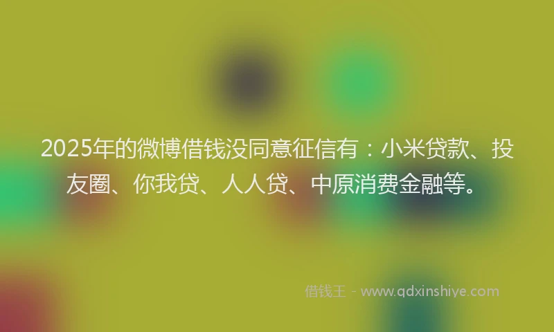 2025年的微博借钱没同意征信有：小米贷款、投友圈、你我贷、人人贷、中原消费金融等。