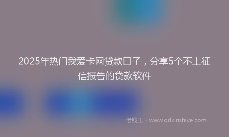 2025年热门我爱卡网贷款口子，分享5个不上征信报告的贷款软件