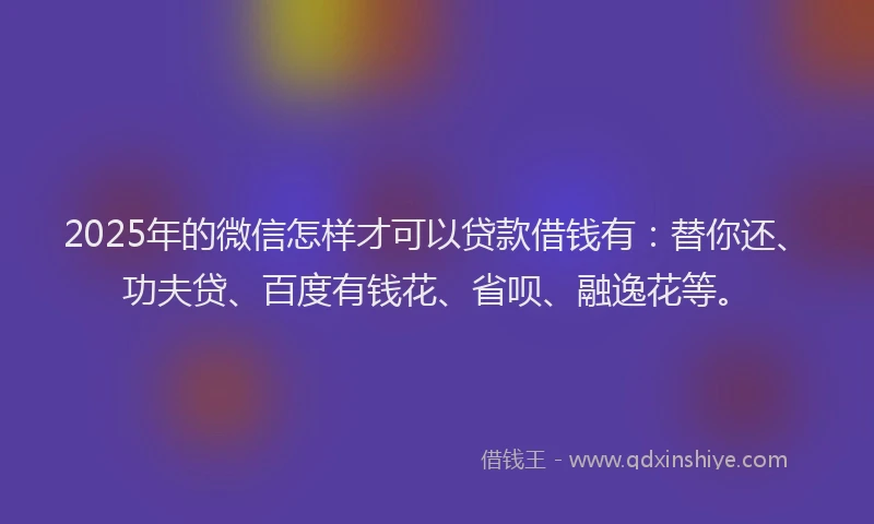 2025年的微信怎样才可以贷款借钱有：替你还、功夫贷、百度有钱花、省呗、融逸花等。