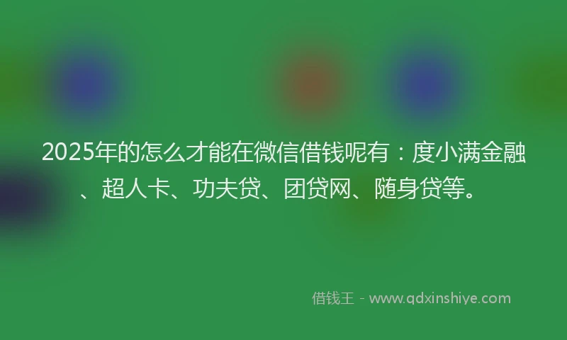 2025年的怎么才能在微信借钱呢有：度小满金融、超人卡、功夫贷、团贷网、随身贷等。