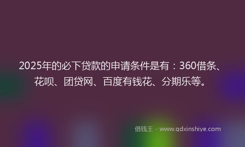 2025年的必下贷款的申请条件是有：360借条、花呗、团贷网、百度有钱花、分期乐等。