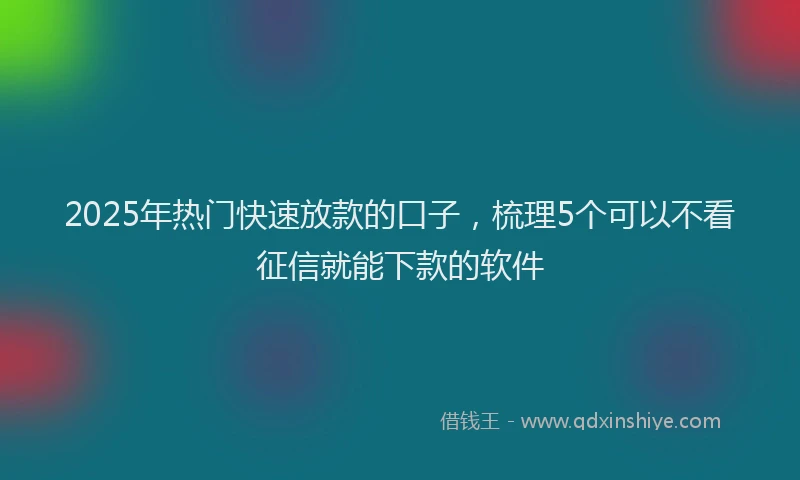 2025年热门快速放款的口子，梳理5个可以不看征信就能下款的软件