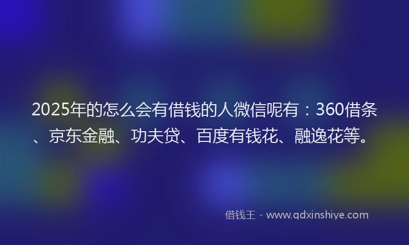 2025年的怎么会有借钱的人微信呢有：360借条、京东金融、功夫贷、百度有钱花、融逸花等。