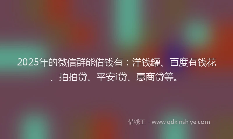 2025年的微信群能借钱有：洋钱罐、百度有钱花、拍拍贷、平安i贷、惠商贷等。