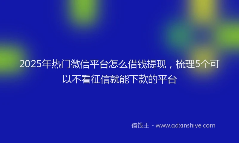 2025年热门微信平台怎么借钱提现，梳理5个可以不看征信就能下款的平台