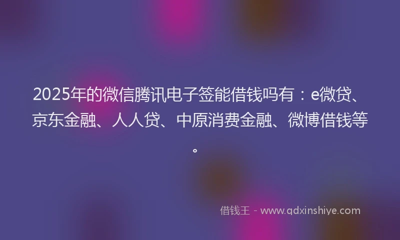 2025年的微信腾讯电子签能借钱吗有：e微贷、京东金融、人人贷、中原消费金融、微博借钱等。