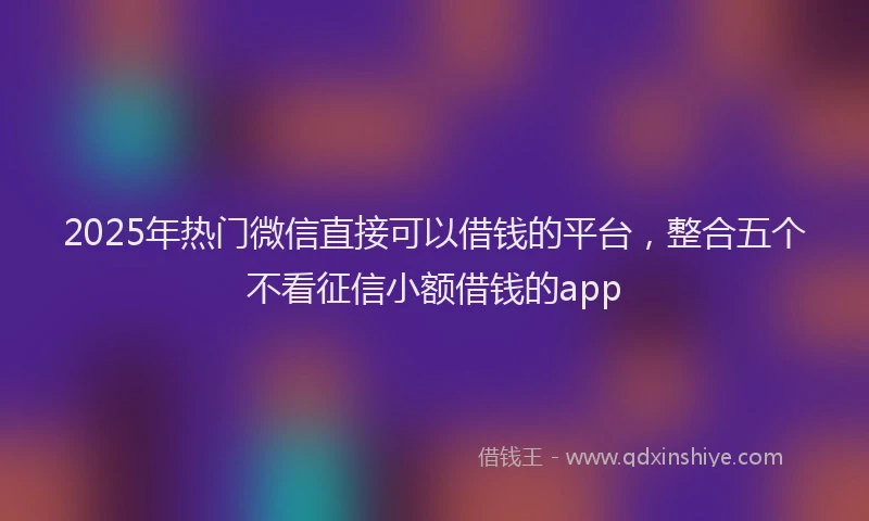 2025年热门微信直接可以借钱的平台，整合五个不看征信小额借钱的app