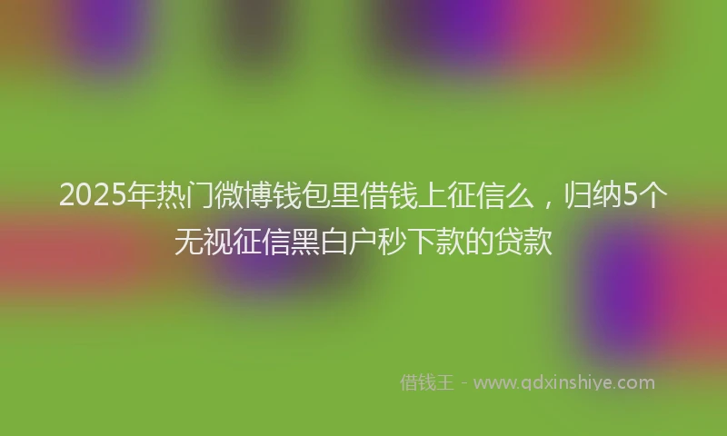 2025年热门微博钱包里借钱上征信么，归纳5个无视征信黑白户秒下款的贷款
