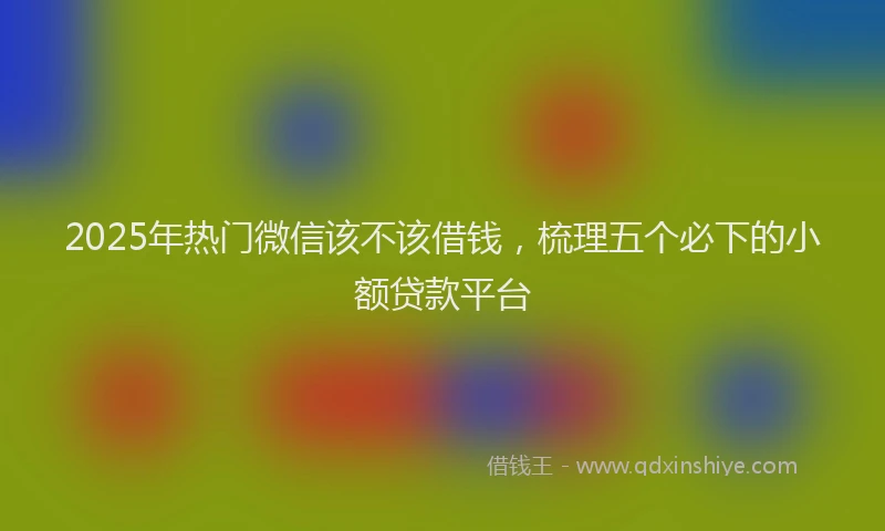 2025年热门微信该不该借钱，梳理五个必下的小额贷款平台