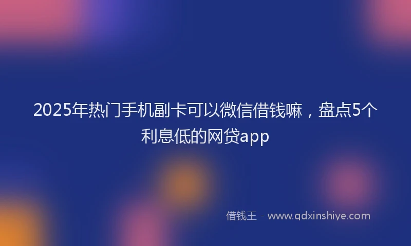 2025年热门手机副卡可以微信借钱嘛，盘点5个利息低的网贷app