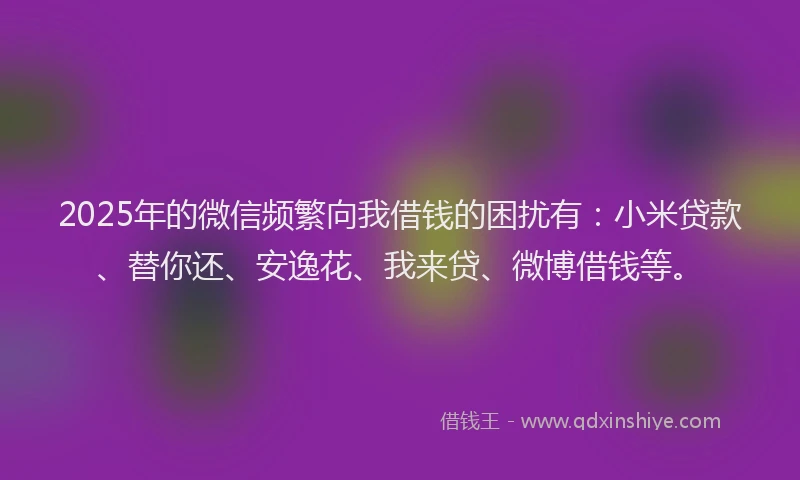 2025年的微信频繁向我借钱的困扰有：小米贷款、替你还、安逸花、我来贷、微博借钱等。