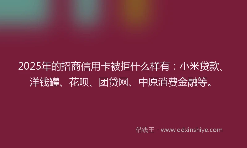 2025年的招商信用卡被拒什么样有：小米贷款、洋钱罐、花呗、团贷网、中原消费金融等。