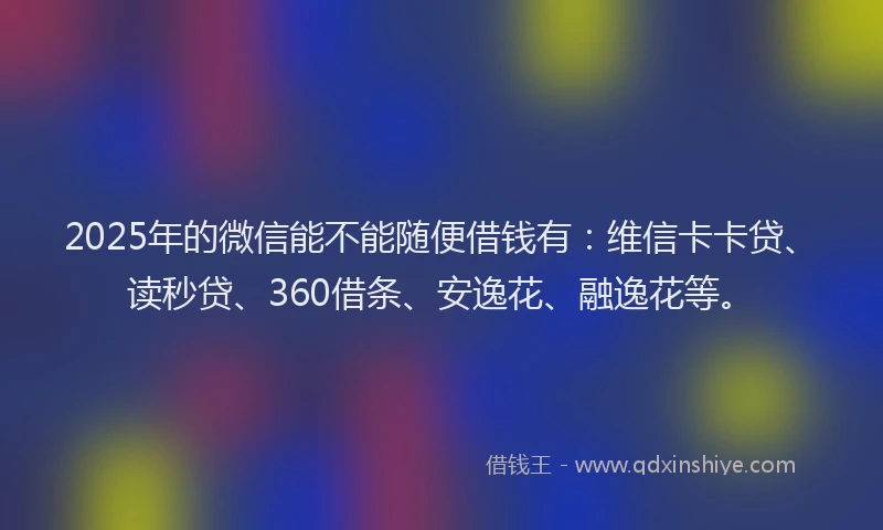 2025年的微信能不能随便借钱有：维信卡卡贷、读秒贷、360借条、安逸花、融逸花等。