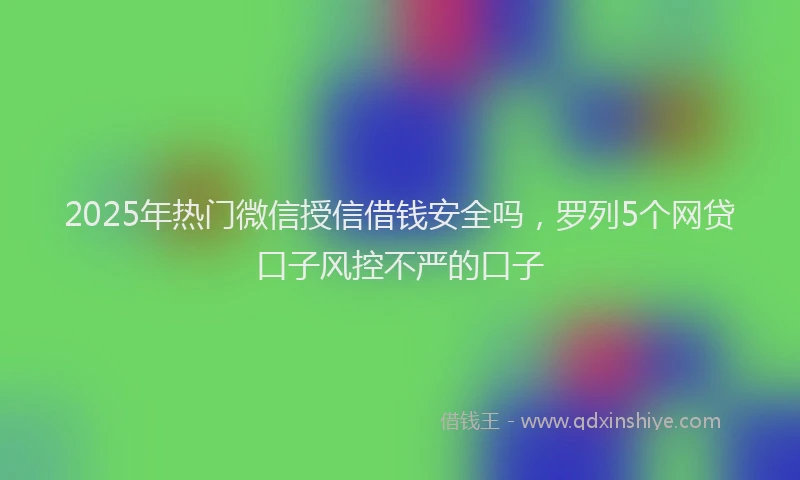 2025年热门微信授信借钱安全吗，罗列5个网贷口子风控不严的口子