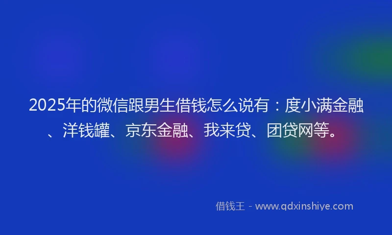 2025年的微信跟男生借钱怎么说有：度小满金融、洋钱罐、京东金融、我来贷、团贷网等。