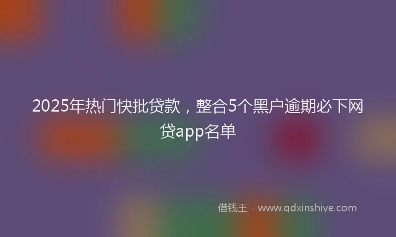 2025年热门快批贷款，整合5个黑户逾期必下网贷app名单