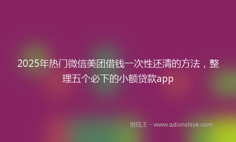 2025年热门微信美团借钱一次性还清的方法，整理五个必下的小额贷款app