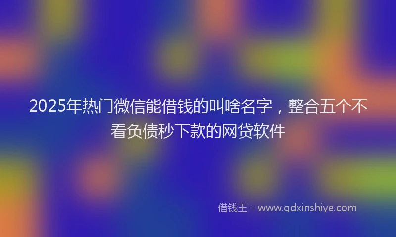 2025年热门微信能借钱的叫啥名字，整合五个不看负债秒下款的网贷软件