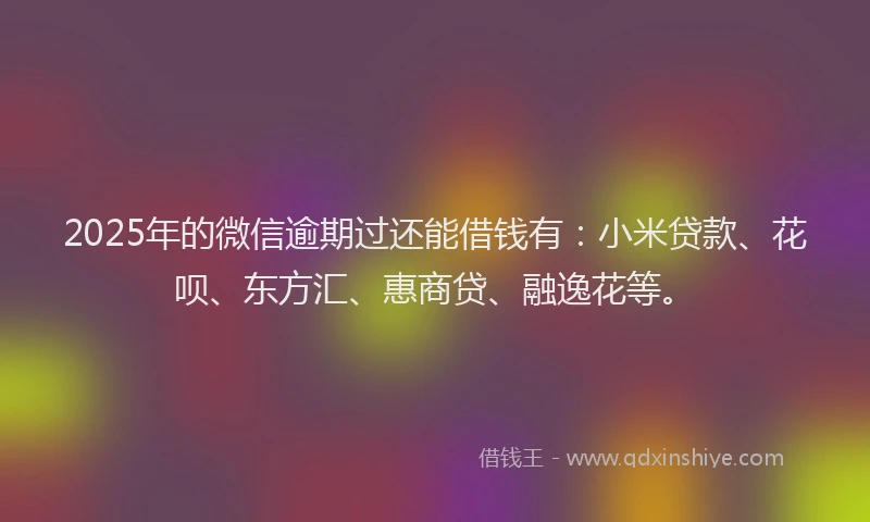 2025年的微信逾期过还能借钱有：小米贷款、花呗、东方汇、惠商贷、融逸花等。