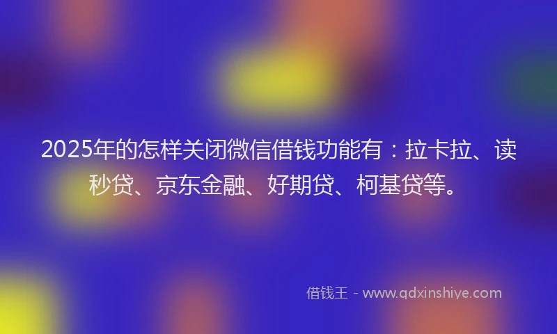 2025年的怎样关闭微信借钱功能有：拉卡拉、读秒贷、京东金融、好期贷、柯基贷等。