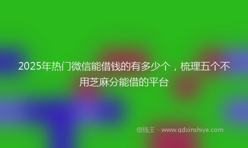 2025年热门微信能借钱的有多少个，梳理五个不用芝麻分能借的平台