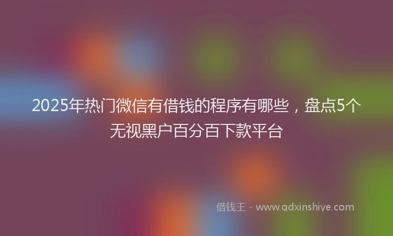 2025年热门微信有借钱的程序有哪些，盘点5个无视黑户百分百下款平台