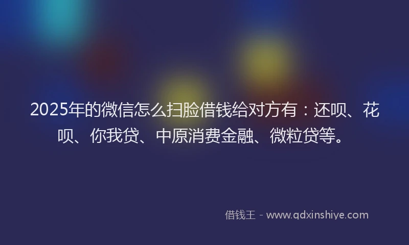 2025年的微信怎么扫脸借钱给对方有：还呗、花呗、你我贷、中原消费金融、微粒贷等。