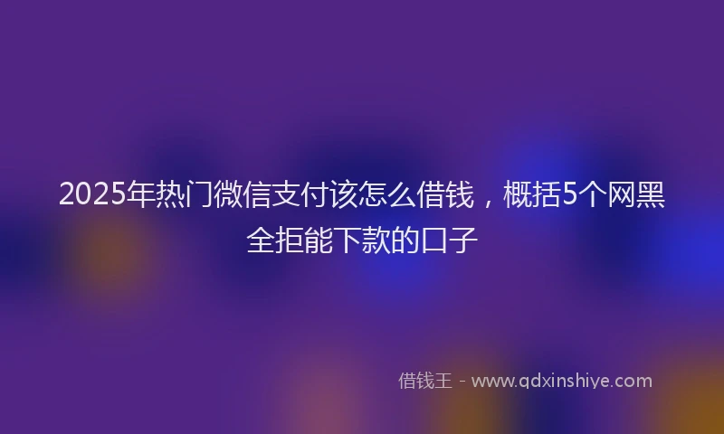 2025年热门微信支付该怎么借钱，概括5个网黑全拒能下款的口子
