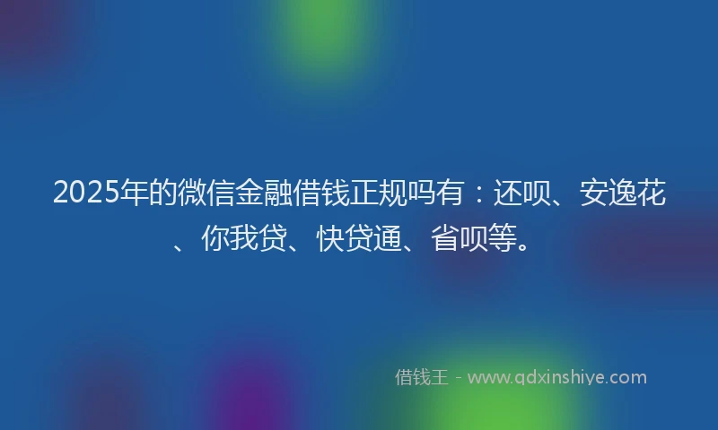 2025年的微信金融借钱正规吗有：还呗、安逸花、你我贷、快贷通、省呗等。