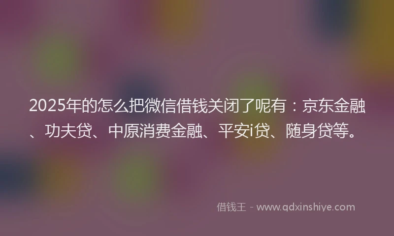 2025年的怎么把微信借钱关闭了呢有：京东金融、功夫贷、中原消费金融、平安i贷、随身贷等。
