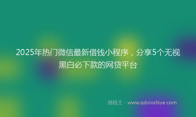 2025年热门微信最新借钱小程序，分享5个无视黑白必下款的网贷平台