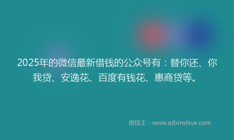 2025年的微信最新借钱的公众号有：替你还、你我贷、安逸花、百度有钱花、惠商贷等。