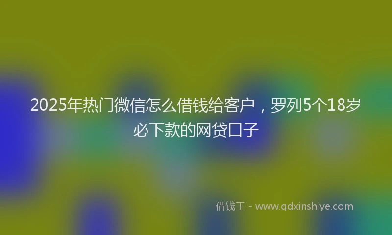 2025年热门微信怎么借钱给客户，罗列5个18岁必下款的网贷口子
