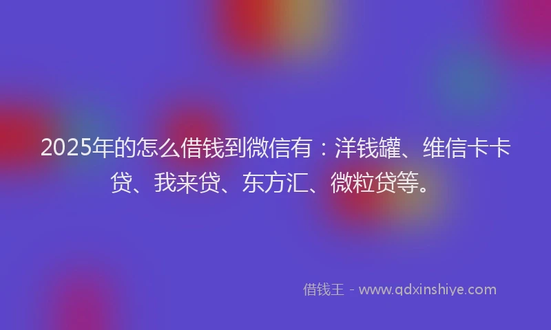 2025年的怎么借钱到微信有：洋钱罐、维信卡卡贷、我来贷、东方汇、微粒贷等。