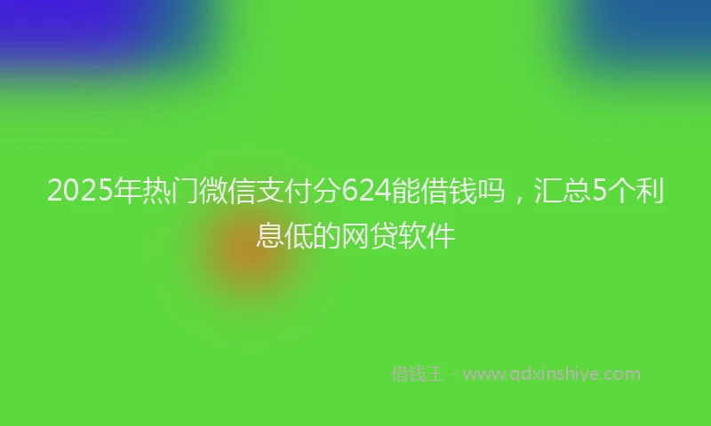 2025年热门微信支付分624能借钱吗，汇总5个利息低的网贷软件