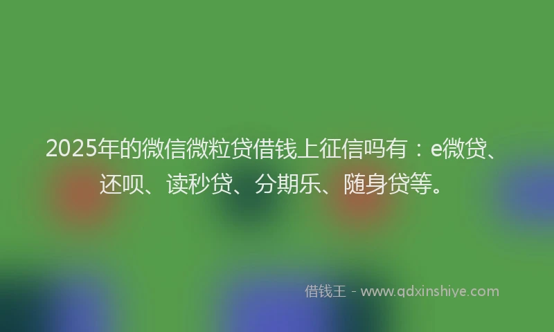 2025年的微信微粒贷借钱上征信吗有：e微贷、还呗、读秒贷、分期乐、随身贷等。